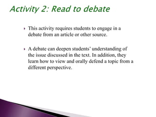  This activity requires students to engage in a
debate from an article or other source.
 A debate can deepen students’ understanding of
the issue discussed in the text. In addition, they
learn how to view and orally defend a topic from a
different perspective.
 