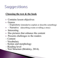 Choosing the text & the book
 Contains lesson objectives
 Genres
– Expository (intended to explain or describe something)
 – Narrative (describing events or telling a story)
 Interesting
 Has pictures that enhance the content
 Presents challenges to the readers
– Content
– Vocabulary
– Syntax and morphology
– Reading level
– Text Structure (Brinkley, 2014).
 