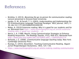  Brinkley, S. (2014). Becoming the go-to person for communicative reading.
Lecture presented in Arizona State University.
 Jacobs, G. M., & Farrell, T. S. (2003). Understanding and Implementtng the
Clt (Communicative Language Teaching) Paradigm. RELC Journal, 34(1), 5-
30. doi:10.1177/003368820303400102
 Maley, A. (2010) Extensive reading: Why it is good for our students and for
us. Retrieved from https://www.teachingenglish.org.uk/article/extensive-
reading-why-it-good-our-students…-us
 Norris, J. A. (1988, March). Using Communication Strategies to Enhance
Reading Acquisition. The Reading Teacher, 41(7), 668-673. Retrieved from
http://www.jstor.org/stable/pdf/20199892.pdf?_=1466926263716
 Richards, J. C. (2006). Communicative language teaching today. New York:
Cambridge University Press.
 Rustipa, K. (2010, December). Teaching Communicative Reading. Ragam
Jurnal Pengembangan Humaniora, 10(3), 125-130.
 https://www.teachingenglish.org.uk/article/making-reading-communicative
 