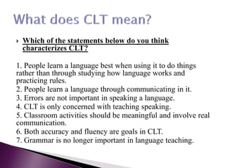  Which of the statements below do you think
characterizes CLT?
1. People learn a language best when using it to do things
rather than through studying how language works and
practicing rules.
2. People learn a language through communicating in it.
3. Errors are not important in speaking a language.
4. CLT is only concerned with teaching speaking.
5. Classroom activities should be meaningful and involve real
communication.
6. Both accuracy and fluency are goals in CLT.
7. Grammar is no longer important in language teaching.
 