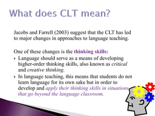 Jacobs and Farrell (2003) suggest that the CLT has led
to major changes in approaches to language teaching.
One of these changes is the thinking skills:
 Language should serve as a means of developing
higher-order thinking skills, also known as critical
and creative thinking.
 In language teaching, this means that students do not
learn language for its own sake but in order to
develop and apply their thinking skills in situations
that go beyond the language classroom.
 