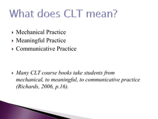  Mechanical Practice
 Meaningful Practice
 Communicative Practice
 Many CLT course books take students from
mechanical, to meaningful, to communicative practice
(Richards, 2006, p.16).
 