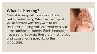 What is listening?
General listening skills are your ability to
understand meaning. When someone speaks
you understand what they want to say.
Focused listening skills are your ability to
hear particular sounds. Each language
has a set of sounds: these are the vowels
and consonants specific to the
language.
 