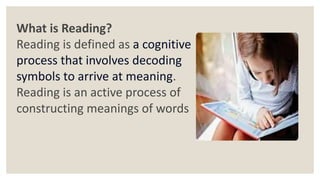 What is Reading?
Reading is defined as a cognitive
process that involves decoding
symbols to arrive at meaning.
Reading is an active process of
constructing meanings of words
 