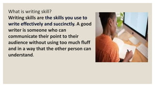 What is writing skill?
Writing skills are the skills you use to
write effectively and succinctly. A good
writer is someone who can
communicate their point to their
audience without using too much fluff
and in a way that the other person can
understand.
 