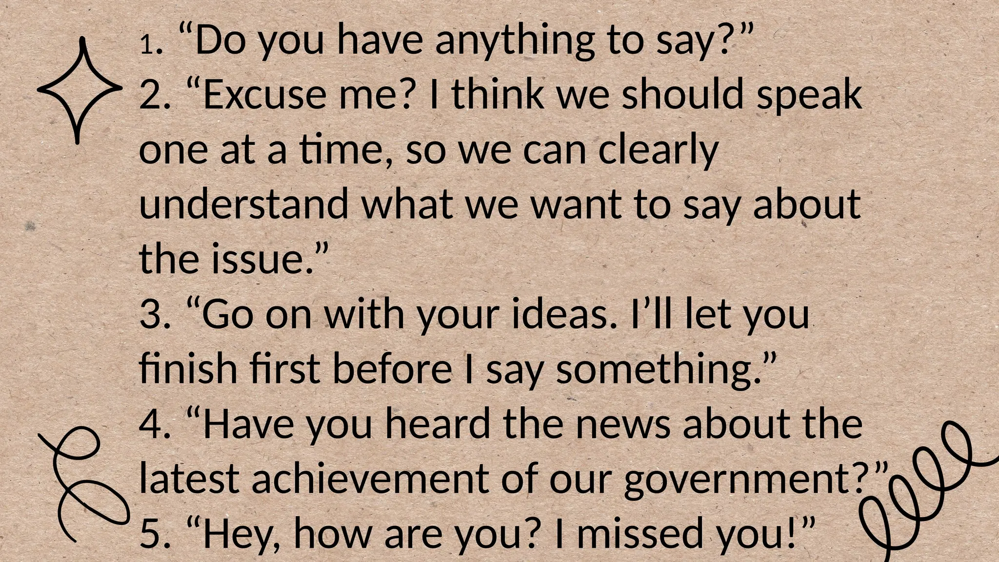 1. “Do you have anything to say?”
2. “Excuse me? I think we should speak
one at a time, so we can clearly
understand what we want to say about
the issue.”
3. “Go on with your ideas. I’ll let you
finish first before I say something.”
4. “Have you heard the news about the
latest achievement of our government?”
5. “Hey, how are you? I missed you!”
 