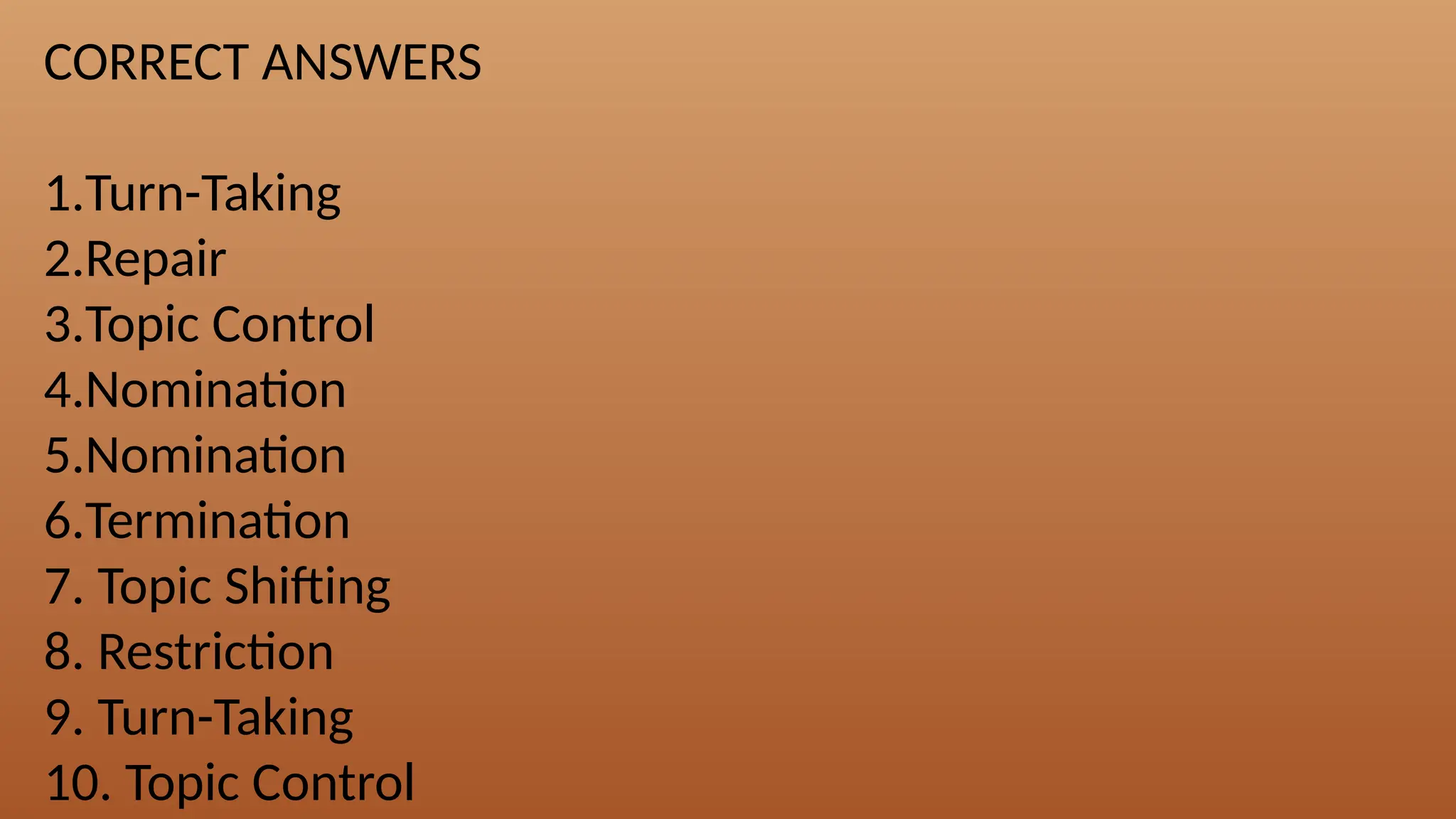 CORRECT ANSWERS
1.Turn-Taking
2.Repair
3.Topic Control
4.Nomination
5.Nomination
6.Termination
7. Topic Shifting
8. Restriction
9. Turn-Taking
10. Topic Control
 
