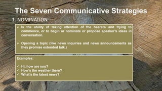 The Seven Communicative Strategies
 Is the ability of taking attention of the hearers and trying to
commence, or to begin or nominate or propose speaker’s ideas in
conversation.
 Opening a topic (like news inquiries and news announcements as
they promise extended talk.)
1. NOMINATION
Examples:
 Hi, how are you?
 How’s the weather there?
 What’s the latest news?
 