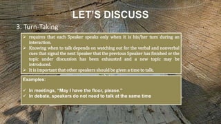 LET’S DISCUSS
 requires that each Speaker speaks only when it is his/her turn during an
interaction.
 Knowing when to talk depends on watching out for the verbal and nonverbal
cues that signal the next Speaker that the previous Speaker has finished or the
topic under discussion has been exhausted and a new topic may be
introduced.
 It is important that other speakers should be given a time to talk.
3. Turn-Taking
Examples:
 In meetings, “May I have the floor, please.”
 In debate, speakers do not need to talk at the same time
 