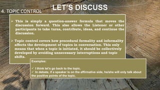 LET’S DISCUSS
 This is simply a question-answer formula that moves the
discussion forward. This also allows the Listener or other
participants to take turns, contribute, ideas, and continue the
discussion.
 Topic control covers how procedural formality and informality
affects the development of topics in conversation. This only
means that when a topic is initiated, it should be collectively
developed by avoiding unnecessary interruptions and topic
shifts.
4. TOPIC CONTROL
Examples:
 I think let’s go back to the topic.
 In debate, if a speaker is on the affirmative side, he/she will only talk about
the positive points of the topic.
 