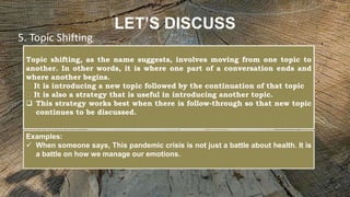 LET’S DISCUSS
Topic shifting, as the name suggests, involves moving from one topic to
another. In other words, it is where one part of a conversation ends and
where another begins.
It is introducing a new topic followed by the continuation of that topic
It is also a strategy that is useful in introducing another topic.
 This strategy works best when there is follow-through so that new topic
continues to be discussed.
5. Topic Shifting
Examples:
 When someone says, This pandemic crisis is not just a battle about health. It is
a battle on how we manage our emotions.
 