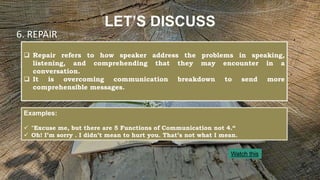 LET’S DISCUSS
 Repair refers to how speaker address the problems in speaking,
listening, and comprehending that they may encounter in a
conversation.
 It is overcoming communication breakdown to send more
comprehensible messages.
6. REPAIR
Examples:
 "Excuse me, but there are 5 Functions of Communication not 4.“
 Oh! I’m sorry . I didn’t mean to hurt you. That’s not what I mean.
Watch this
 