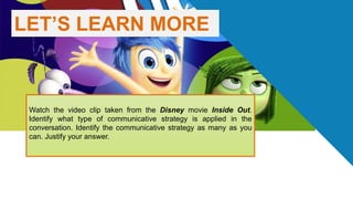 LET’S LEARN MORE
Watch the video clip taken from the Disney movie Inside Out.
Identify what type of communicative strategy is applied in the
conversation. Identify the communicative strategy as many as you
can. Justify your answer.
 