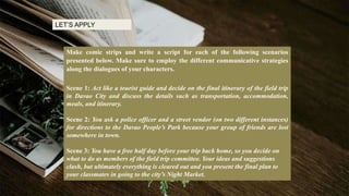 Make comic strips and write a script for each of the following scenarios
presented below. Make sure to employ the different communicative strategies
along the dialogues of your characters.
Scene 1: Act like a tourist guide and decide on the final itinerary of the field trip
in Davao City and discuss the details such as transportation, accommodation,
meals, and itinerary.
Scene 2: You ask a police officer and a street vendor (on two different instances)
for directions to the Davao People’s Park because your group of friends are lost
somewhere in town.
Scene 3: You have a free half day before your trip back home, so you decide on
what to do as members of the field trip committee. Your ideas and suggestions
clash, but ultimately everything is cleared out and you present the final plan to
your classmates in going to the city’s Night Market.
LET’S APPLY
 