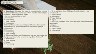 A. Directions: Recognize the type of communicative strategy
used in the following statements. Write only the letter of your
choice on a separate sheet of paper.
1.“Do you have anything to say?”
A. Nomination
B. Turn Taking
C. Topic Control
D. Termination
2. “One of the essential lessons I gained from the discussion is
the importance of sports and wellness to a healthy lifestyle.”
A. Restriction
B. Nomination
C. Turn Taking
D. Topic Shifting
3. “Excuse me? I think we should speak one at a time, so we can
clearly understand what we want to say about the issue.”
A. Termination
B. Topic Shifting
C. Repair
D. Turn taking
LET’S EVALUATE
4.“Go on with your ideas. I’ll let you finish first before I say
something.”
A. Topic Control
B. Nomination
C. Topic shifting
D. Repair
5. “Have you heard the news about the latest achievement of our
government?”
A. Repair
B. Nomination
C. Topic Control
D. Turn taking
 