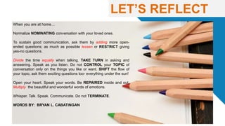LET’S REFLECT
When you are at home…
Normalize NOMINATING conversation with your loved ones.
To sustain good communication, ask them by adding more open-
ended questions; as much as possible lessen or RESTRICT giving
yes-no questions.
Divide the time equally when talking. TAKE TURN in asking and
answering. Speak as you listen. Do not CONTROL your TOPIC of
conversation only on the things you like or want. SHIFT the flow of
your topic; ask them exciting questions too- everything under the sun!
Open your heart. Speak your words. Be REPAIRED inside and out.
Multiply the beautiful and wonderful words of emotions.
Whisper. Talk. Speak. Communicate. Do not TERMINATE.
WORDS BY: BRYAN L. CABATINGAN
 
