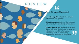 Three (3) types of Speech Act
Locutionary Act refers to the actual
utterance of the speaker.
Illocutionary Act refers to the intended
utterance by the speaker (performance).
Perlocutionary Act refers to the actions
that result from the locution or what we
bring about or achieve by saying
something such as convincing,
persuading, deterring or surprising.
R E V I E W
 