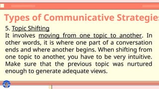 Types of Communicative Strategies
5. Topic Shifting
It involves moving from one topic to another. In
other words, it is where one part of a conversation
ends and where another begins. When shifting from
one topic to another, you have to be very intuitive.
Make sure that the previous topic was nurtured
enough to generate adequate views.
 