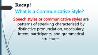 Recap!
What is a Communicative Style?
Speech styles or communicative styles are
patterns of speaking characterized by
distinctive pronunciation, vocabulary,
intent, participants, and grammatical
structures.
 