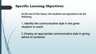 Specific Learning Objectives:
At the end of this lesson, the students are expected to do the
following:
2. Employ an appropriate communicative style in giving
advice to someone
1. Identify the communicative style in the given
situation or event
 