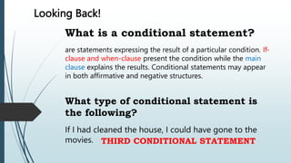 Looking Back!
What is a conditional statement?
What type of conditional statement is
the following?
are statements expressing the result of a particular condition. If-
clause and when-clause present the condition while the main
clause explains the results. Conditional statements may appear
in both affirmative and negative structures.
If I had cleaned the house, I could have gone to the
movies. THIRD CONDITIONAL STATEMENT
 