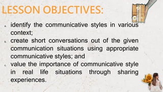 LESSON OBJECTIVES:
a. identify the communicative styles in various
context;
b. create short conversations out of the given
communication situations using appropriate
communicative styles; and
c. value the importance of communicative style
in real life situations through sharing
experiences.
 
