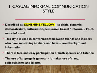 1. CASUAL/INFORMAL COMMUNICATION
STYLE
• Described as: SUNSHINEYELLOW – sociable, dynamic,
demonstrative, enthusiastic, persuasive Casual / Informal - Much
more informal.
• This style is used in conversations between friends and insiders
who have something to share and have shared background
information
• There is free and easy participation of both speaker and listener.
• The use of language is general. - It makes use of slang,
colloquialisms and idioms.
 