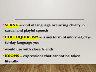 • SLANG – kind of language occurring chiefly in
casual and playful speech
• COLLOQUIALISM – is any form of informal, day-
to-day language you
• would use with close friends
• IDIOMS – expressions that cannot be taken
literally
 