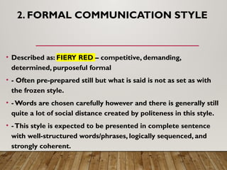 2. FORMAL COMMUNICATION STYLE
• Described as: FIERY RED – competitive, demanding,
determined, purposeful formal
• - Often pre-prepared still but what is said is not as set as with
the frozen style.
• -Words are chosen carefully however and there is generally still
quite a lot of social distance created by politeness in this style.
• -This style is expected to be presented in complete sentence
with well-structured words/phrases, logically sequenced, and
strongly coherent.
 