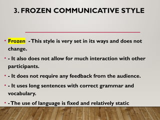 3. FROZEN COMMUNICATIVE STYLE
• Frozen -This style is very set in its ways and does not
change.
• - It also does not allow for much interaction with other
participants.
• - It does not require any feedback from the audience.
• - It uses long sentences with correct grammar and
vocabulary.
• -The use of language is fixed and relatively static
 
