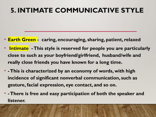 5. INTIMATE COMMUNICATIVE STYLE
• Earth Green - caring, encouraging, sharing, patient, relaxed
• Intimate -This style is reserved for people you are particularly
close to such as your boyfriend/girlfriend, husband/wife and
really close friends you have known for a long time.
• -This is characterized by an economy of words, with high
incidence of significant nonverbal communication, such as
gesture, facial expression, eye contact, and so on.
• -There is free and easy participation of both the speaker and
listener.
 