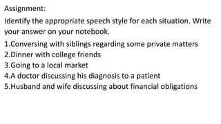 Assignment:
Identify the appropriate speech style for each situation. Write
your answer on your notebook.
1.Conversing with siblings regarding some private matters
2.Dinner with college friends
3.Going to a local market
4.A doctor discussing his diagnosis to a patient
5.Husband and wife discussing about financial obligations
 