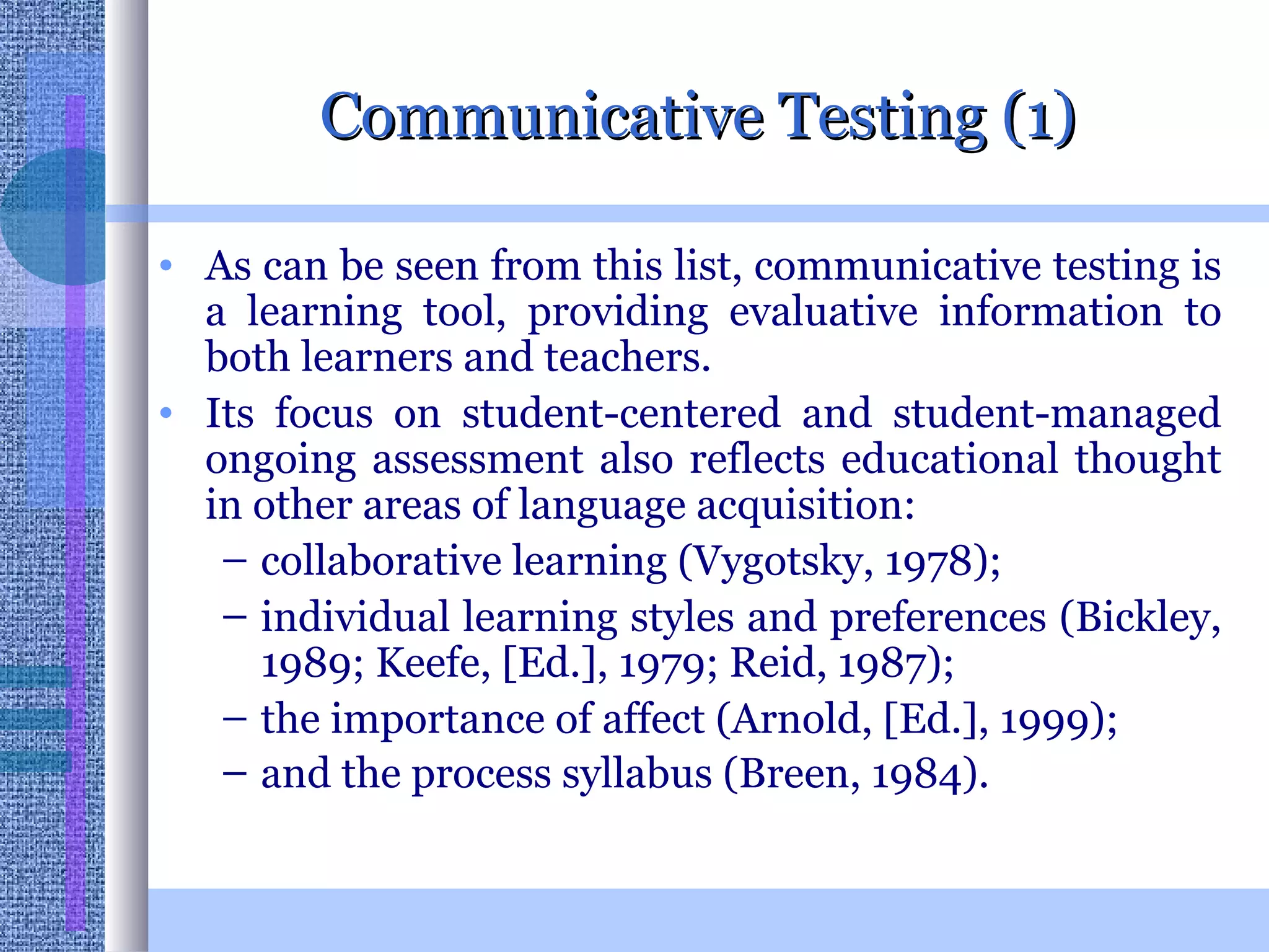 Communicative Testing (1) As can be seen from this list, communicative testing is a learning tool, providing evaluative information to both learners and teachers.  Its focus on student-centered and student-managed ongoing assessment also reflects educational thought in other areas of language acquisition:  collaborative learning (Vygotsky, 1978);  individual learning styles and preferences (Bickley, 1989; Keefe, [Ed.], 1979; Reid, 1987);  the importance of affect (Arnold, [Ed.], 1999);  and the process syllabus (Breen, 1984).   