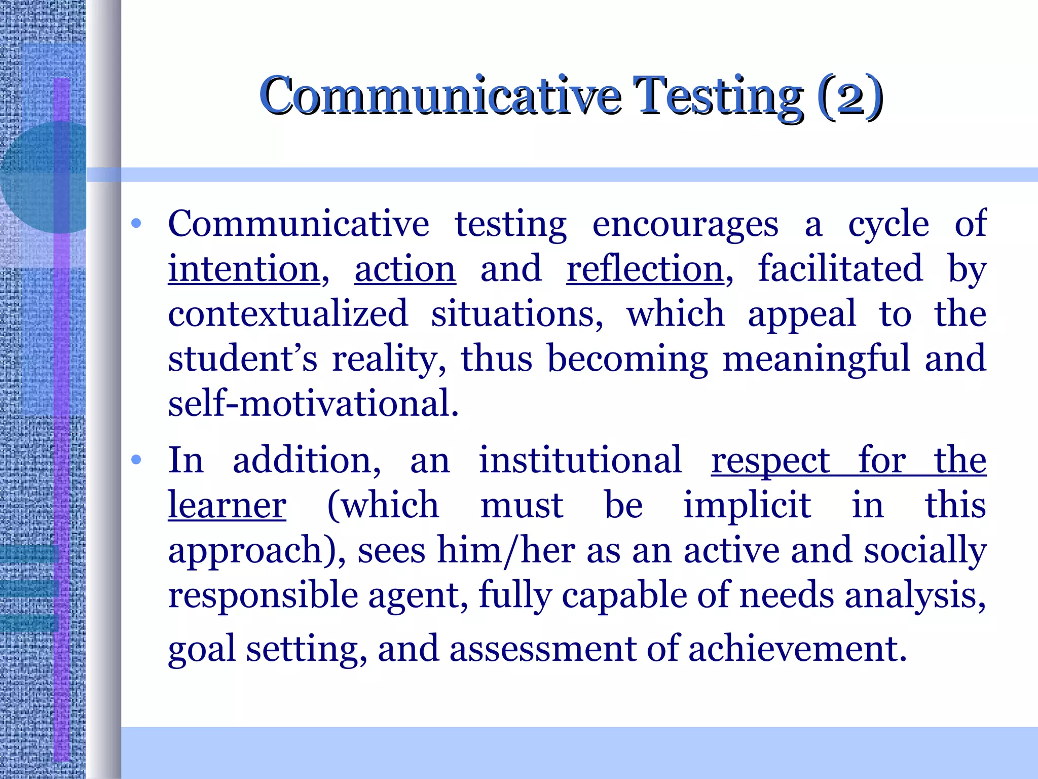 Communicative Testing (2) Communicative testing encourages a cycle of  intention ,  action  and  reflection , facilitated by contextualized situations, which appeal to the student’s reality, thus becoming meaningful and self-motivational.  In addition, an institutional  respect for the learner  (which must be implicit in this approach), sees him/her as an active and socially responsible agent, fully capable of needs analysis, goal setting, and assessment of achievement.   