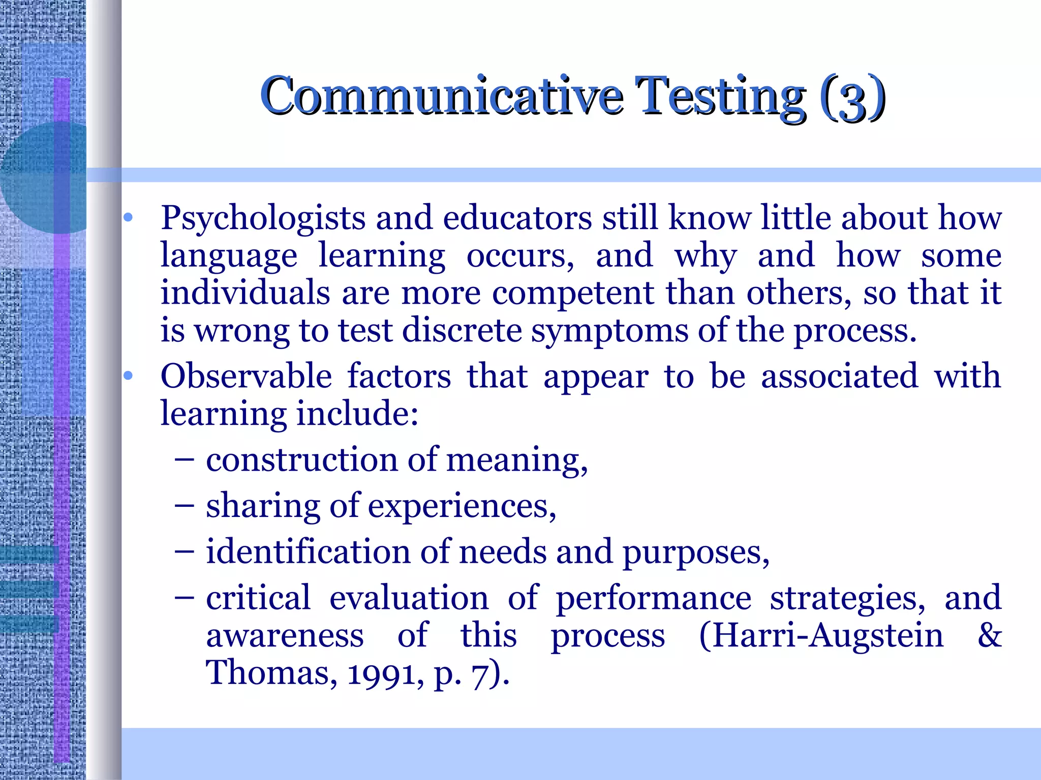 Communicative Testing (3) Psychologists and educators still know little about how language learning occurs, and why and how some individuals are more competent than others, so that it is wrong to test discrete symptoms of the process.  Observable factors that appear to be associated with learning include: construction of meaning, sharing of experiences,  identification of needs and purposes,  critical evaluation of performance strategies, and awareness of this process (Harri-Augstein & Thomas, 1991, p. 7).  