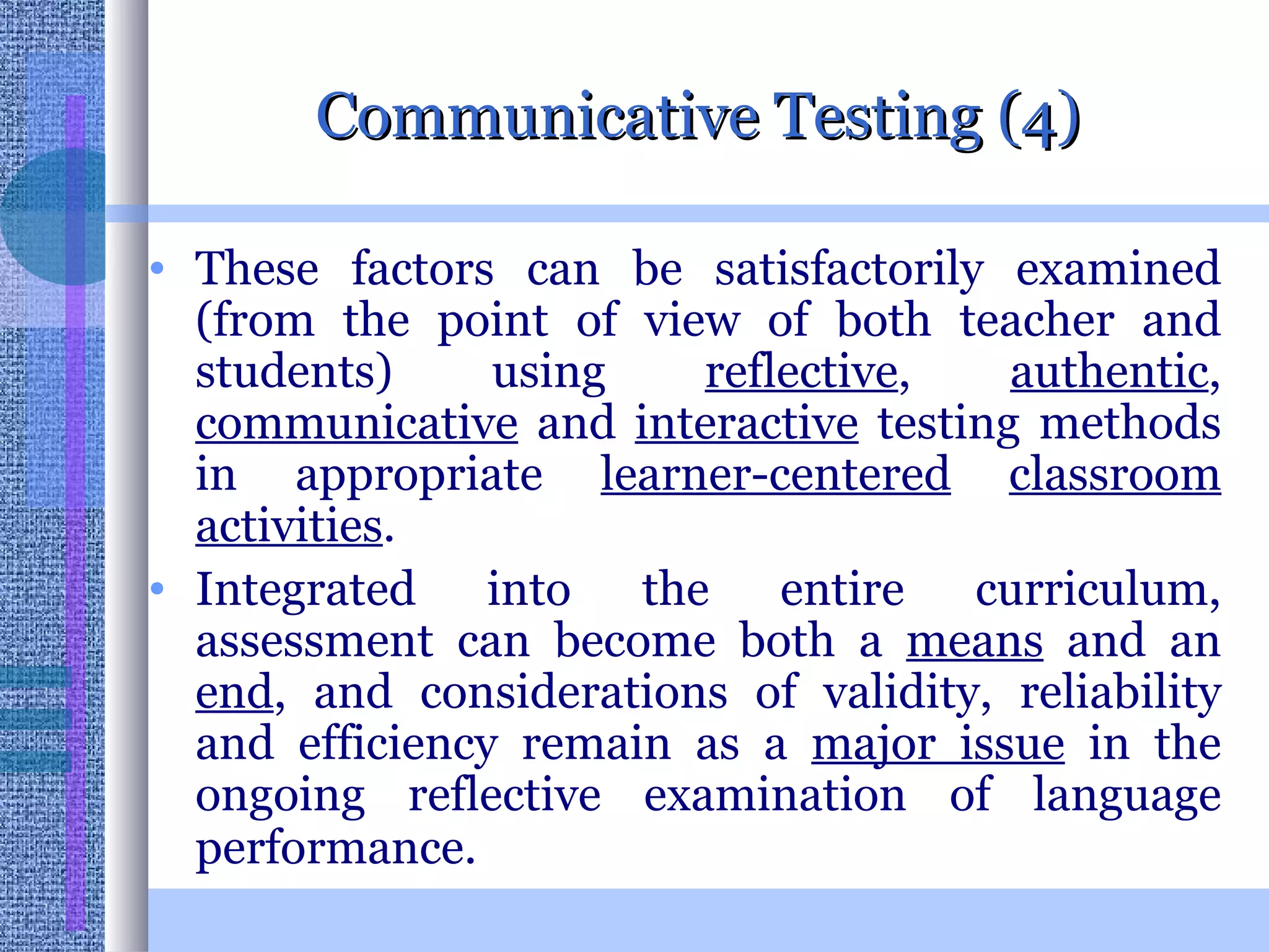 Communicative Testing (4) These factors can be satisfactorily examined (from the point of view of both teacher and students) using  reflective ,  authentic ,  communicative  and  interactive  testing methods in appropriate  learner-centered   classroom   activities .  Integrated into the entire curriculum, assessment can become both a  means  and an  end , and considerations of validity, reliability and efficiency remain as a  major issue  in the ongoing reflective examination of language performance.   