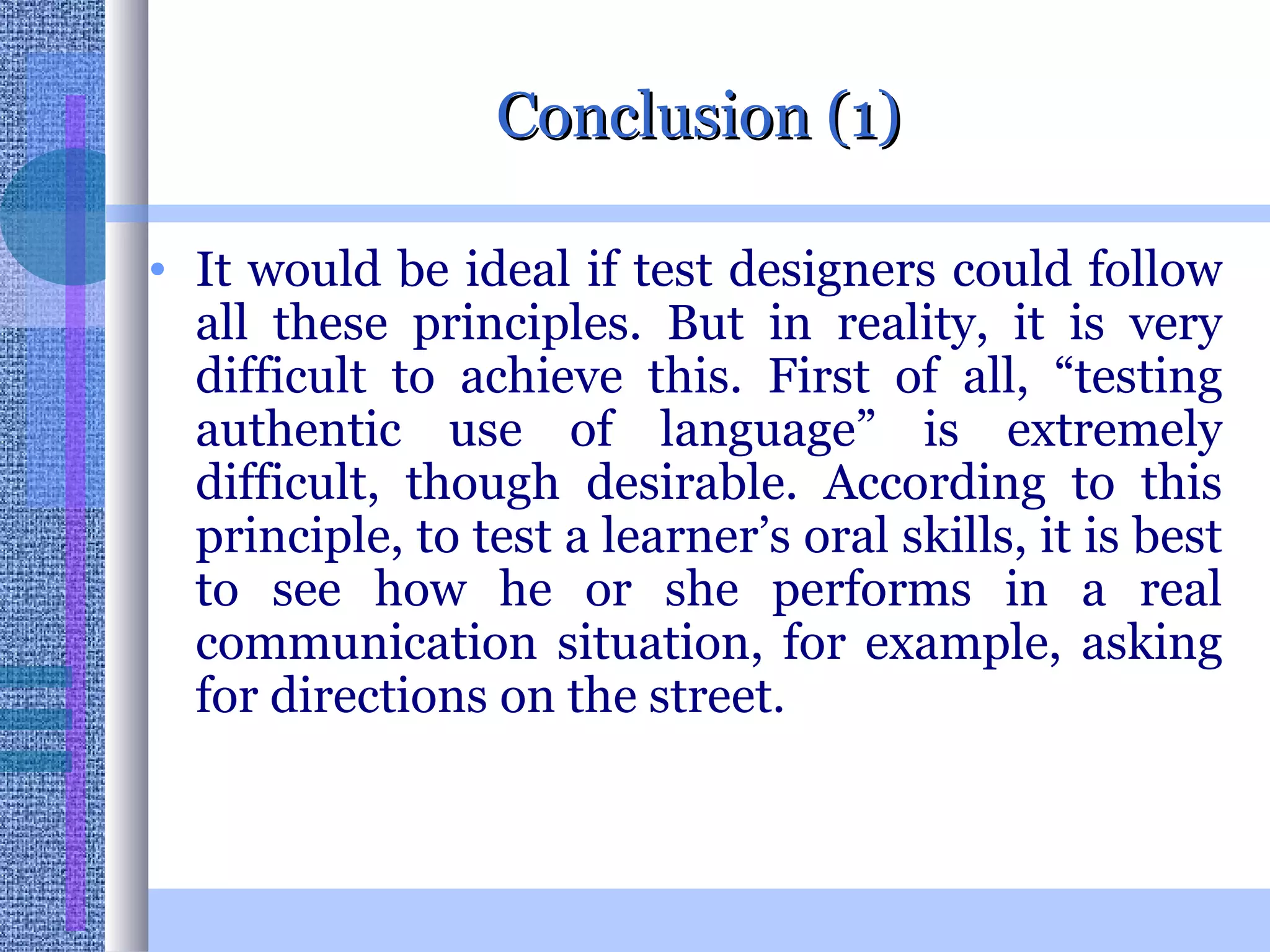 Conclusion (1) It would be ideal if test designers could follow all these principles. But in reality, it is very difficult to achieve this. First of all, “testing authentic use of language” is extremely difficult, though desirable. According to this principle, to test a learner’s oral skills, it is best to see how he or she performs in a real communication situation, for example, asking for directions on the street. 