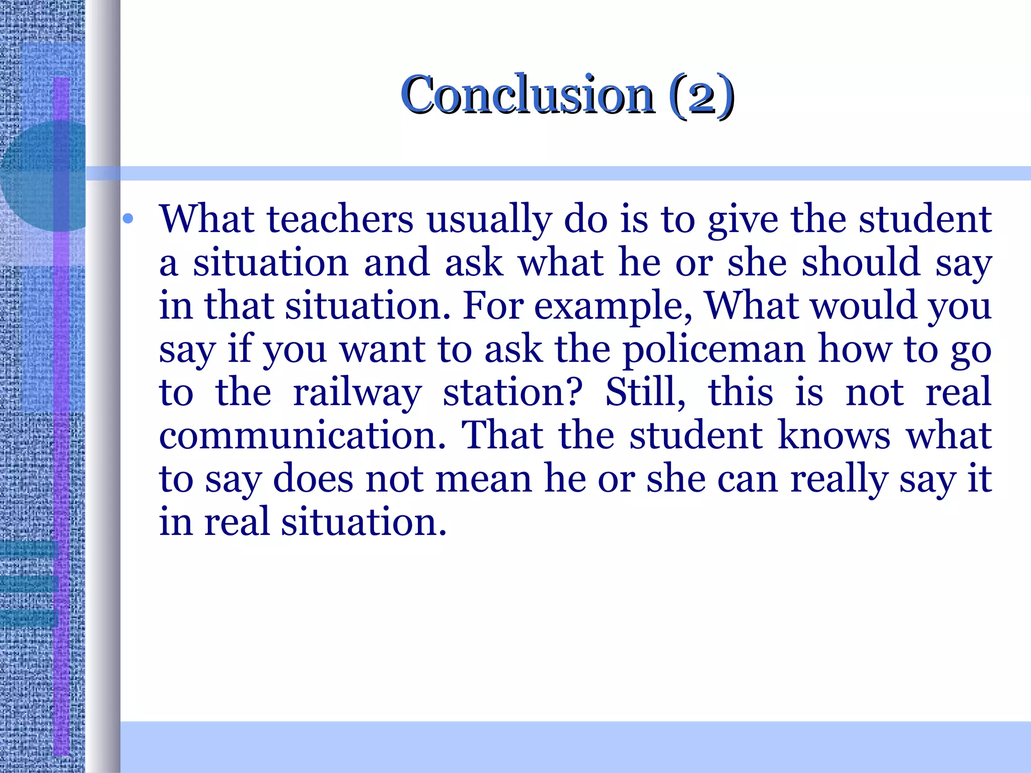 Conclusion (2) What teachers usually do is to give the student a situation and ask what he or she should say in that situation. For example, What would you say if you want to ask the policeman how to go to the railway station? Still, this is not real communication. That the student knows what to say does not mean he or she can really say it in real situation. 