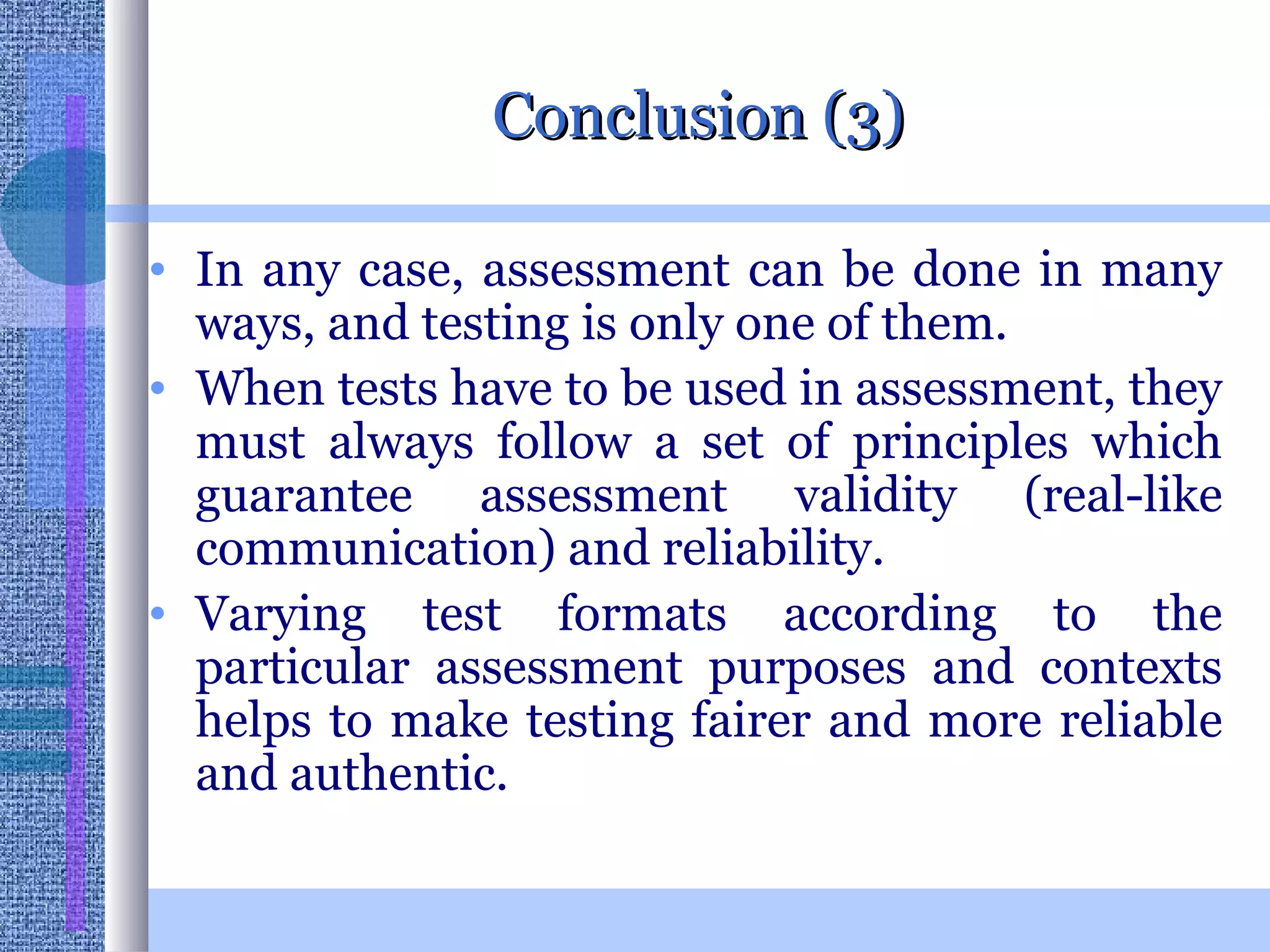 Conclusion (3) In any case, assessment can be done in many ways, and testing is only one of them.  When tests have to be used in assessment, they must always follow a set of principles which guarantee assessment validity (real-like communication) and reliability.  Varying test formats according to the particular assessment purposes and contexts helps to make testing fairer and more reliable and authentic.  