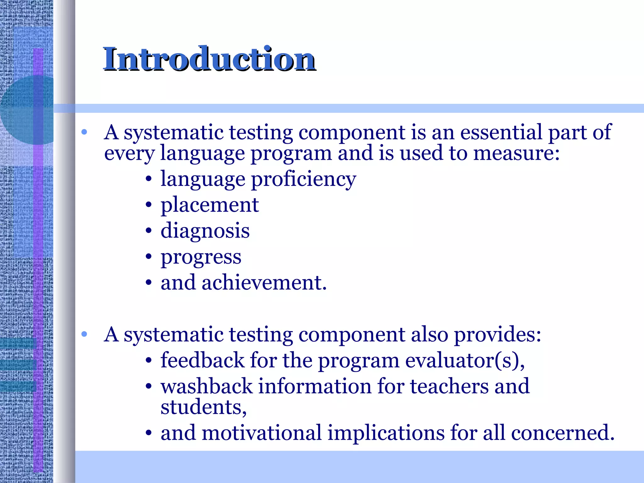 Introduction A systematic testing component is an essential part of every language program and is used to measure: language proficiency  placement  diagnosis progress  and achievement.  A systematic testing component also provides: feedback for the program evaluator(s),  washback information for teachers and students,  and motivational implications for all concerned.  