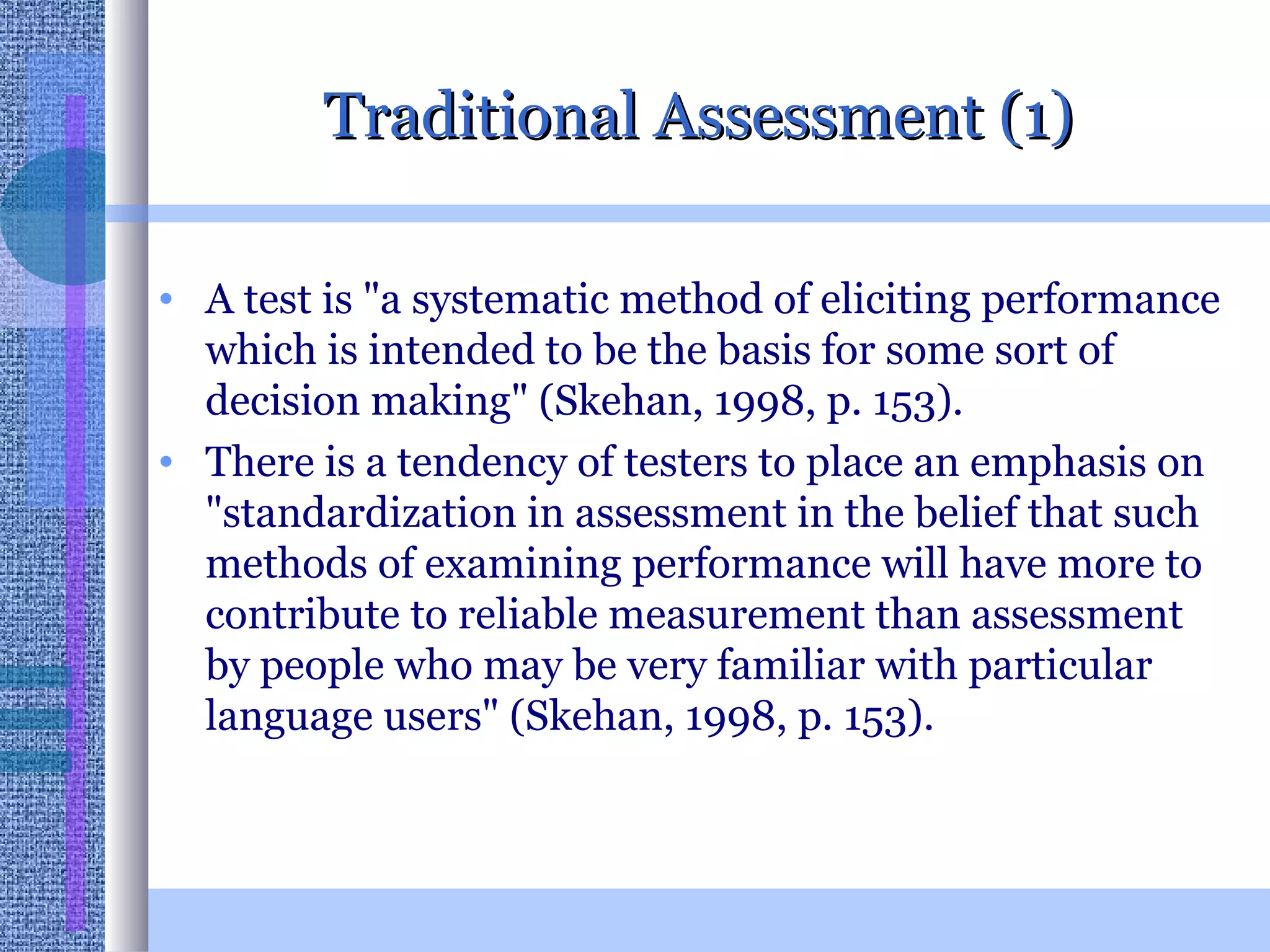 Traditional Assessment (1) A test is &quot;a systematic method of eliciting performance which is intended to be the basis for some sort of decision making&quot; (Skehan, 1998, p. 153). There is a tendency of testers to place an emphasis on &quot;standardization in assessment in the belief that such methods of examining performance will have more to contribute to reliable measurement than assessment by people who may be very familiar with particular language users&quot; (Skehan, 1998, p. 153).  