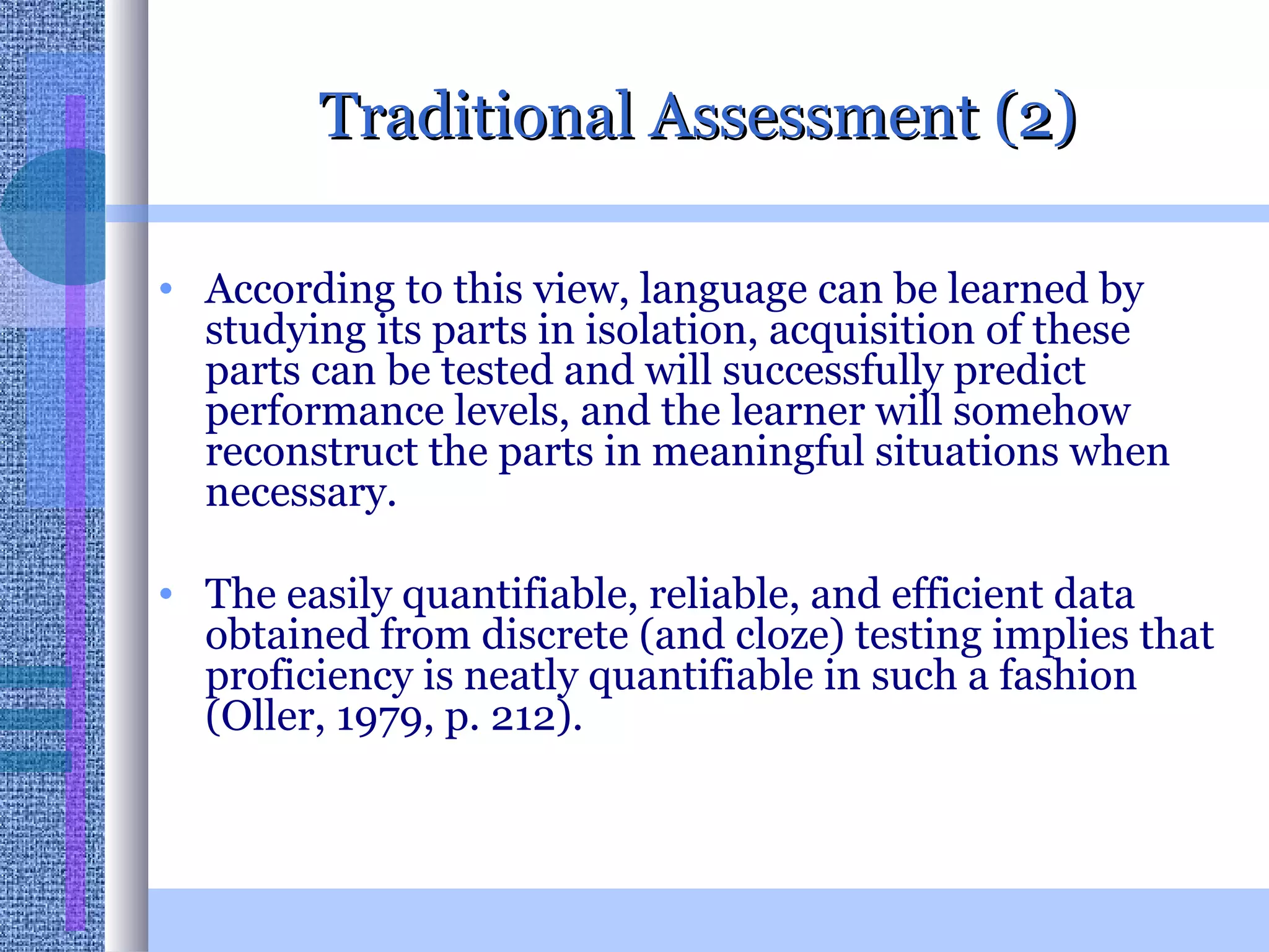 Traditional Assessment (2) According to this view, language can be learned by studying its parts in isolation, acquisition of these parts can be tested and will successfully predict performance levels, and the learner will somehow reconstruct the parts in meaningful situations when necessary.  The easily quantifiable, reliable, and efficient data obtained from discrete (and cloze) testing implies that proficiency is neatly quantifiable in such a fashion (Oller, 1979, p. 212). 