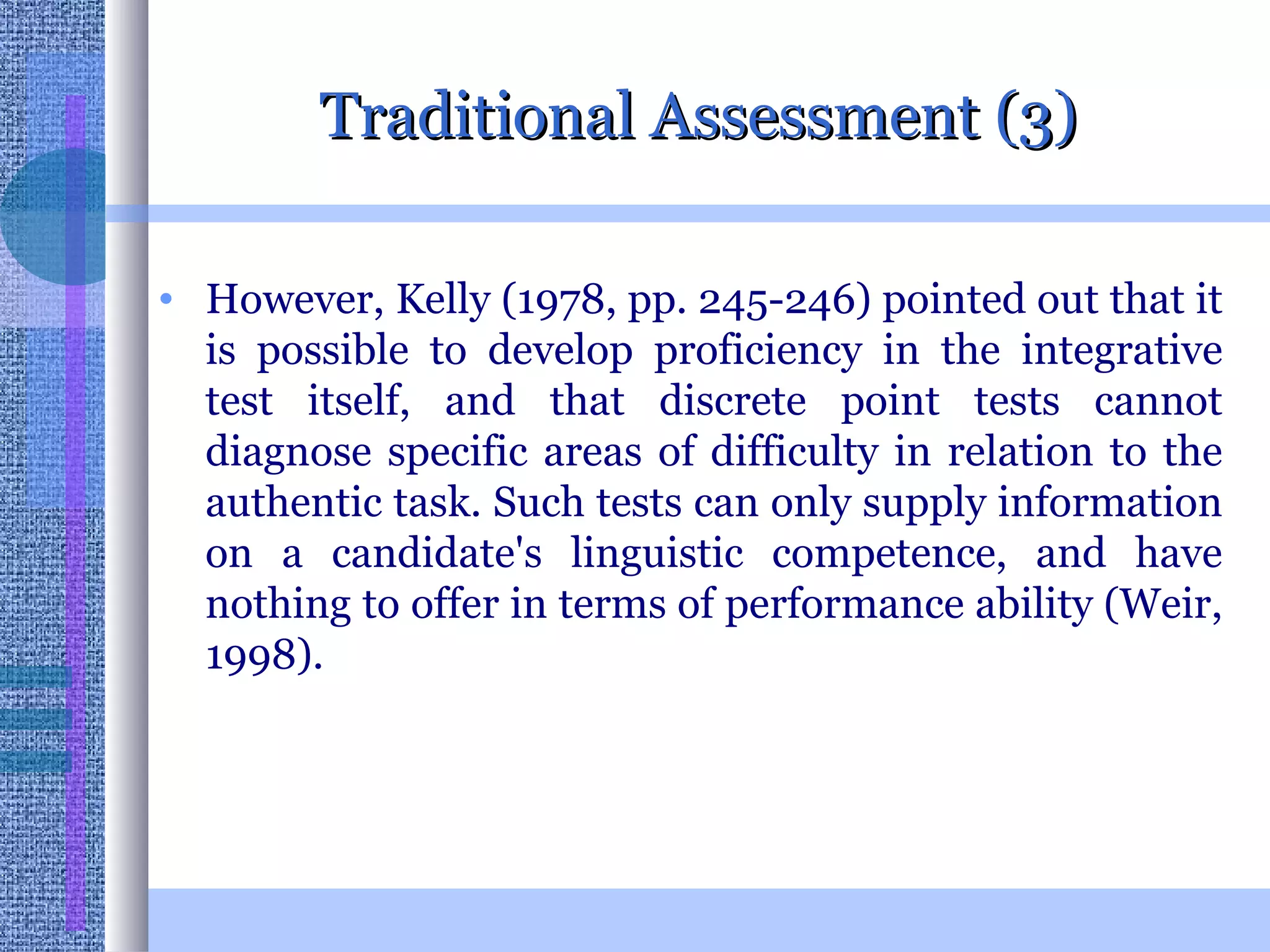 Traditional Assessment (3) However, Kelly (1978, pp. 245-246) pointed out that it is possible to develop proficiency in the integrative test itself, and that discrete point tests cannot diagnose specific areas of difficulty in relation to the authentic task. Such tests can only supply information on a candidate's linguistic competence, and have nothing to offer in terms of performance ability (Weir, 1998).  