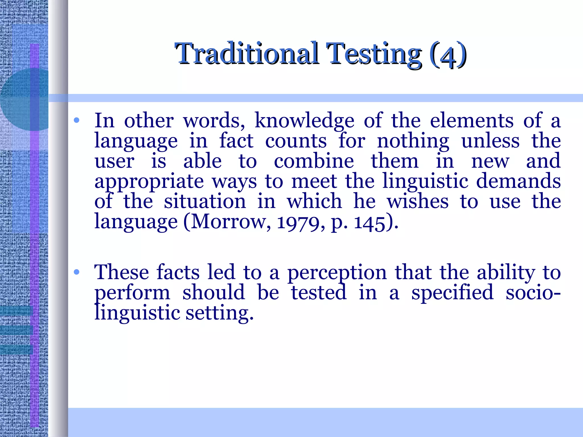 Traditional Testing (4) In other words, knowledge of the elements of a language in fact counts for nothing unless the user is able to combine them in new and appropriate ways to meet the linguistic demands of the situation in which he wishes to use the language (Morrow, 1979, p. 145).  These facts led to a perception that the ability to perform should be tested in a specified socio-linguistic setting.  