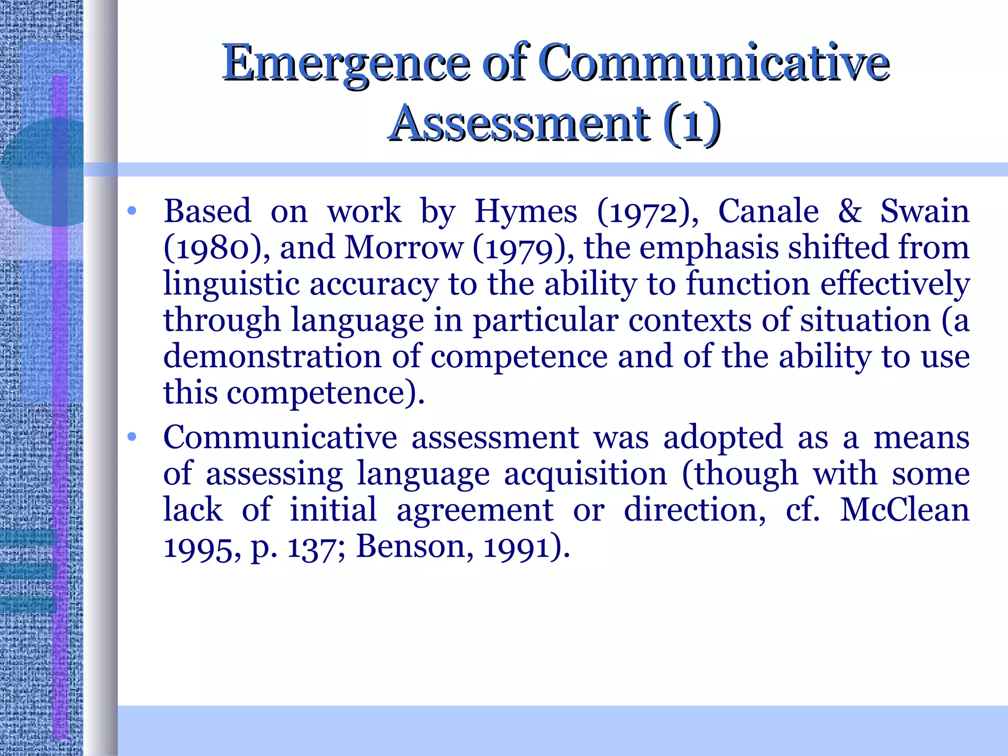 Emergence of Communicative Assessment (1) Based on work by Hymes (1972), Canale & Swain (1980), and Morrow (1979), the emphasis shifted from linguistic accuracy to the ability to function effectively through language in particular contexts of situation (a demonstration of competence and of the ability to use this competence). Communicative assessment was adopted as a means of assessing language acquisition (though with some lack of initial agreement or direction, cf. McClean 1995, p. 137; Benson, 1991).  