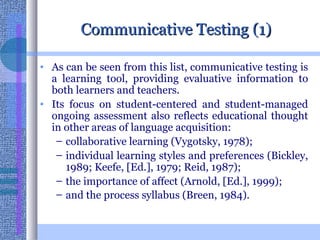 Communicative Testing (1) As can be seen from this list, communicative testing is a learning tool, providing evaluative information to both learners and teachers.  Its focus on student-centered and student-managed ongoing assessment also reflects educational thought in other areas of language acquisition:  collaborative learning (Vygotsky, 1978);  individual learning styles and preferences (Bickley, 1989; Keefe, [Ed.], 1979; Reid, 1987);  the importance of affect (Arnold, [Ed.], 1999);  and the process syllabus (Breen, 1984).   