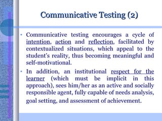 Communicative Testing (2) Communicative testing encourages a cycle of  intention ,  action  and  reflection , facilitated by contextualized situations, which appeal to the student’s reality, thus becoming meaningful and self-motivational.  In addition, an institutional  respect for the learner  (which must be implicit in this approach), sees him/her as an active and socially responsible agent, fully capable of needs analysis, goal setting, and assessment of achievement.   
