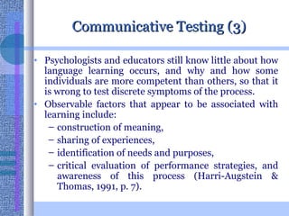 Communicative Testing (3) Psychologists and educators still know little about how language learning occurs, and why and how some individuals are more competent than others, so that it is wrong to test discrete symptoms of the process.  Observable factors that appear to be associated with learning include: construction of meaning, sharing of experiences,  identification of needs and purposes,  critical evaluation of performance strategies, and awareness of this process (Harri-Augstein & Thomas, 1991, p. 7).  