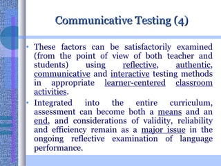 Communicative Testing (4) These factors can be satisfactorily examined (from the point of view of both teacher and students) using  reflective ,  authentic ,  communicative  and  interactive  testing methods in appropriate  learner-centered   classroom   activities .  Integrated into the entire curriculum, assessment can become both a  means  and an  end , and considerations of validity, reliability and efficiency remain as a  major issue  in the ongoing reflective examination of language performance.   