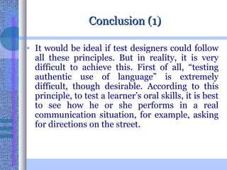 Conclusion (1) It would be ideal if test designers could follow all these principles. But in reality, it is very difficult to achieve this. First of all, “testing authentic use of language” is extremely difficult, though desirable. According to this principle, to test a learner’s oral skills, it is best to see how he or she performs in a real communication situation, for example, asking for directions on the street. 